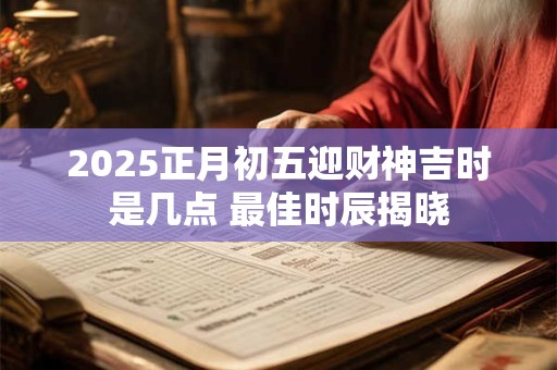 2025正月初五迎财神吉时是几点 最佳时辰揭晓