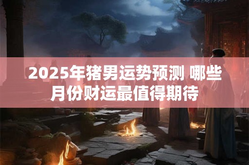 2025年猪男运势预测 哪些月份财运最值得期待