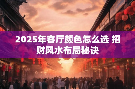 2025年客厅颜色怎么选 招财风水布局秘诀