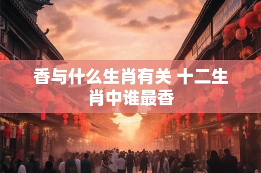详细阅读:香与什么生肖有关 十二生肖中谁最香 香与什么生肖有关 十二生肖中谁最香