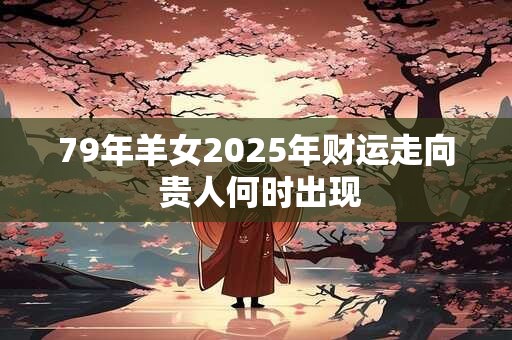 79年羊女2025年财运走向 贵人何时出现