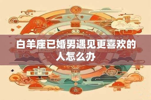 白羊座已婚男遇见更喜欢的人怎么办