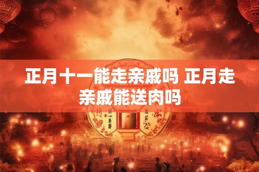 正月十一能走亲戚吗 正月走亲戚能送肉吗