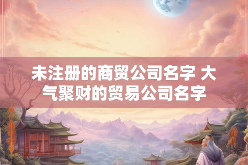 未注册的商贸公司名字 大气聚财的贸易公司名字