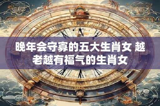 晚年会守寡的五大生肖女 越老越有福气的生肖女