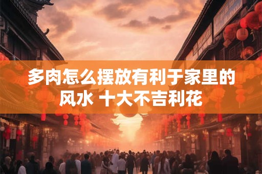 多肉怎么摆放有利于家里的风水 十大不吉利花