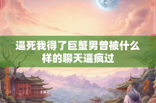 逼死我得了巨蟹男曾被什么样的聊天逼疯过