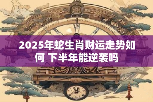 2025年蛇生肖财运走势如何 下半年能逆袭吗