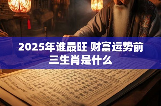 2025年谁最旺 财富运势前三生肖是什么