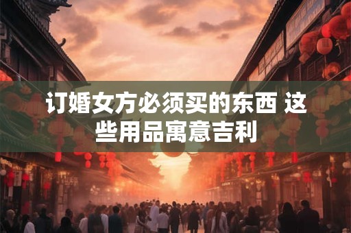 订婚女方必须买的东西 这些用品寓意吉利