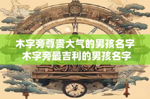 木字旁尊贵大气的男孩名字 木字旁最吉利的男孩名字大全