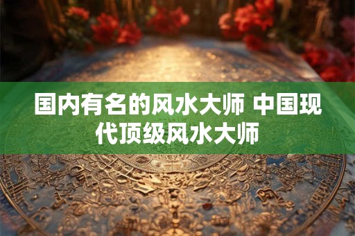 国内有名的风水大师 中国现代顶级风水大师