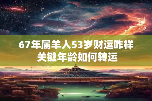 67年属羊人53岁财运咋样 关键年龄如何转运