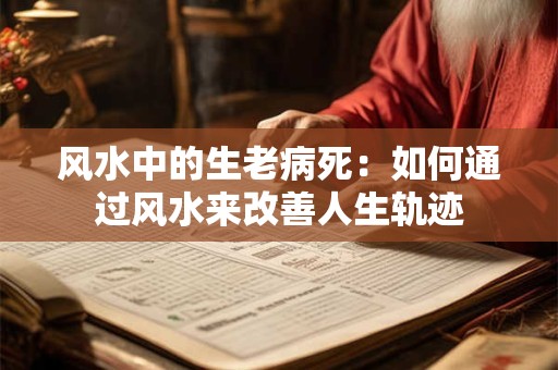 风水中的生老病死：如何通过风水来改善人生轨迹