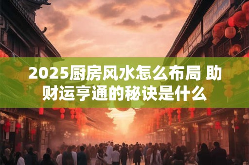2025厨房风水怎么布局 助财运亨通的秘诀是什么