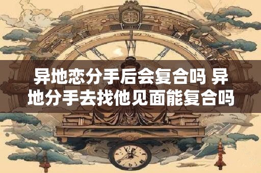 异地恋分手后会复合吗 异地分手去找他见面能复合吗