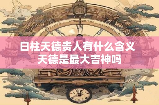 日柱天德贵人有什么含义  天德是最大吉神吗