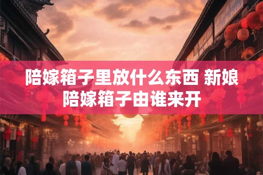 陪嫁箱子里放什么东西 新娘陪嫁箱子由谁来开
