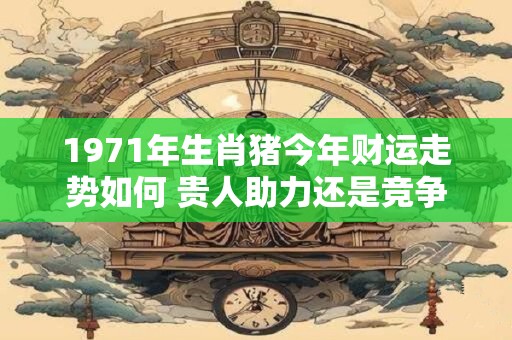 1971年生肖猪今年财运走势如何 贵人助力还是竞争压力