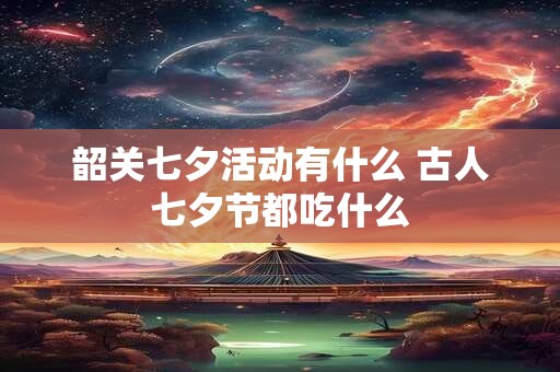 韶关七夕活动有什么 古人七夕节都吃什么
