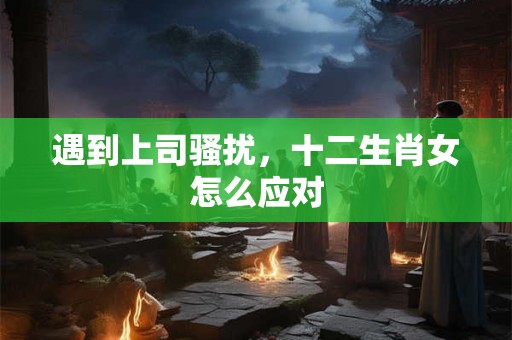 遇到上司骚扰，十二生肖女怎么应对