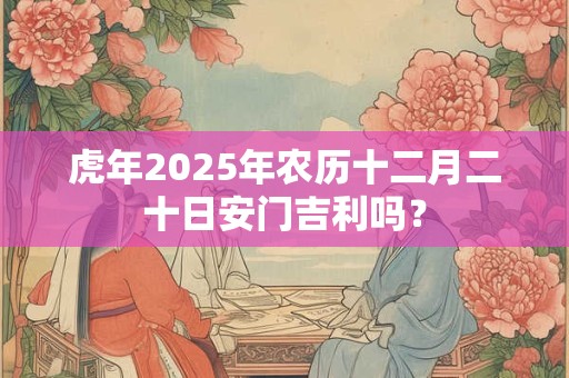 虎年2025年农历十二月二十日安门吉利吗？