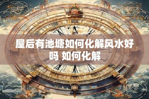 屋后有池塘如何化解风水好吗 如何化解