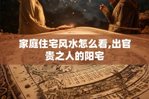 家庭住宅风水怎么看,出官贵之人的阳宅