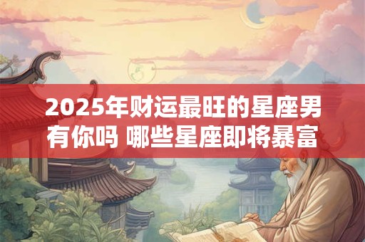 2025年财运最旺的星座男有你吗 哪些星座即将暴富