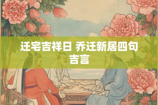 迁宅吉祥日 乔迁新居四句吉言