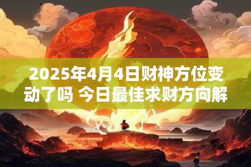 2025年4月4日财神方位变动了吗 今日最佳求财方向解析