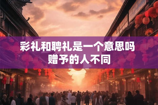 彩礼和聘礼是一个意思吗 赠予的人不同