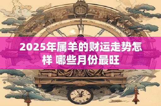 2025年属羊的财运走势怎样 哪些月份最旺