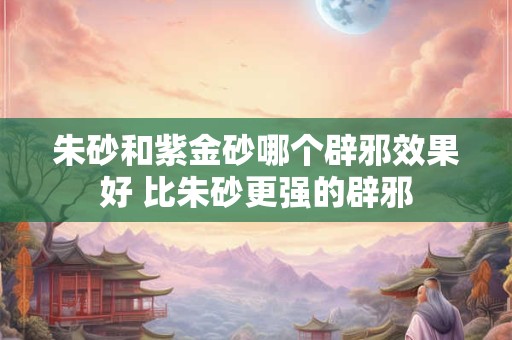 朱砂和紫金砂哪个辟邪效果好 比朱砂更强的辟邪