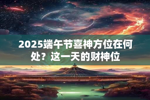 2025端午节喜神方位在何处?这一天的财神位 2025端午节喜神方位在何处?这一天的财神位