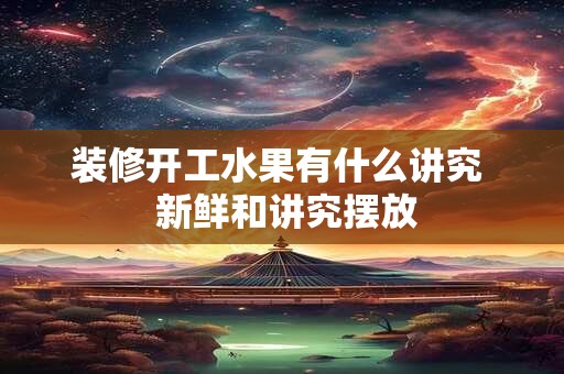 装修开工水果有什么讲究  新鲜和讲究摆放