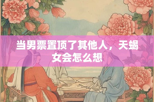 当男票置顶了其他人，天蝎女会怎么想