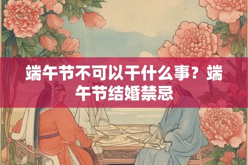 端午节不可以干什么事？端午节结婚禁忌