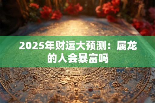 2025年财运大预测：属龙的人会暴富吗