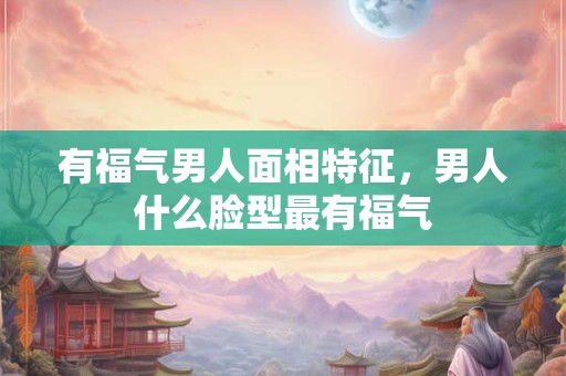 有福气男人面相特征，男人什么脸型最有福气