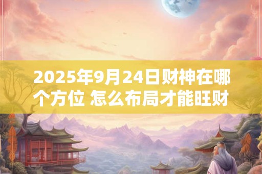 2025年9月24日财神在哪个方位 怎么布局才能旺财运