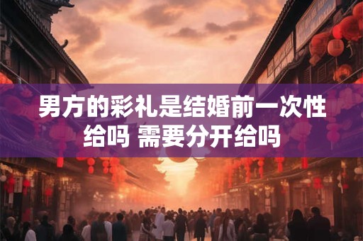 男方的彩礼是结婚前一次性给吗 需要分开给吗