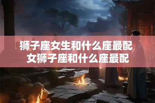 狮子座女生和什么座最配 女狮子座和什么座最配