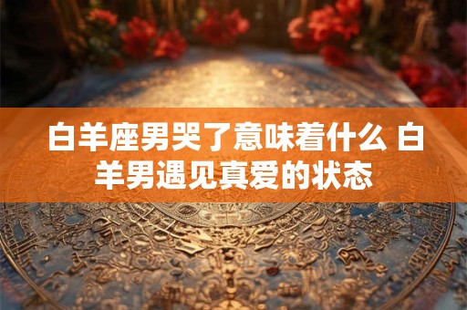 白羊座男哭了意味着什么 白羊男遇见真爱的状态