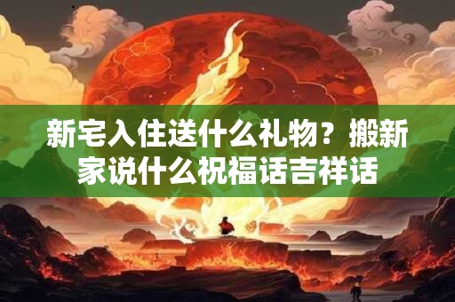 新宅入住送什么礼物？搬新家说什么祝福话吉祥话