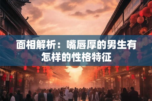 面相解析：嘴唇厚的男生有怎样的性格特征