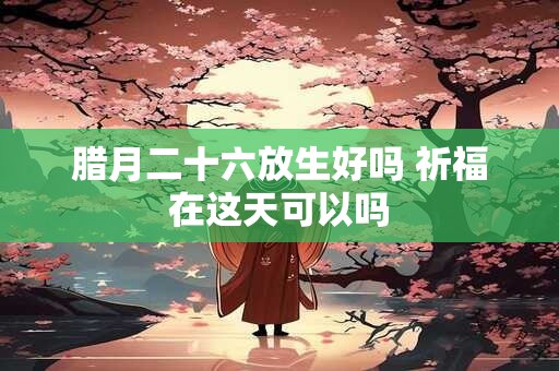 腊月二十六放生好吗 祈福在这天可以吗