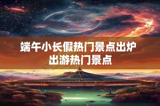 端午小长假热门景点出炉 出游热门景点
