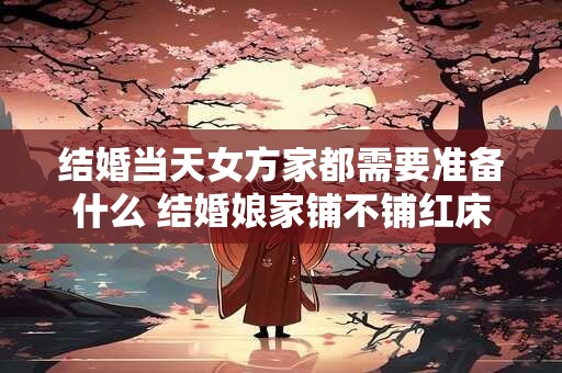 结婚当天女方家都需要准备什么 结婚娘家铺不铺红床