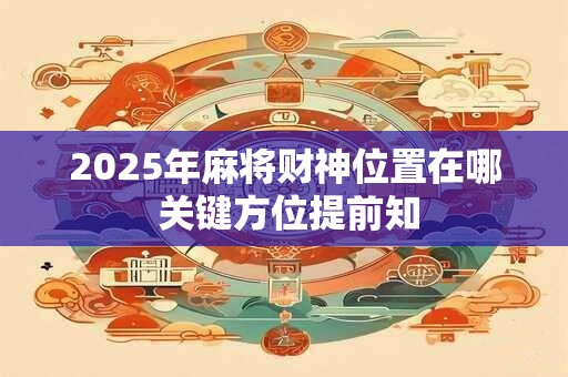 2025年麻将财神位置在哪 关键方位提前知